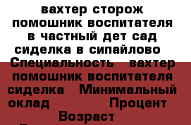 вахтер-сторож,помошник воспитателя в частный дет сад,сиделка в сипайлово › Специальность ­ вахтер,помошник воспитателя,сиделка › Минимальный оклад ­ 12 000 › Процент ­ 50 › Возраст ­ 48 - Башкортостан респ., Уфимский р-н, Уфа г. Работа » Резюме   